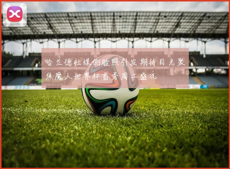 哈兰德社媒侧脸照引发期待目光聚焦魔人世界杯首秀周二盛况