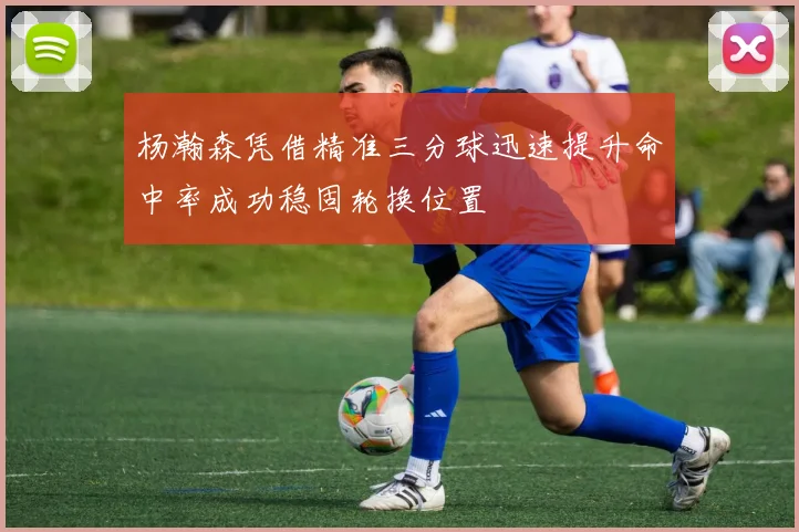 杨瀚森凭借精准三分球迅速提升命中率成功稳固轮换位置