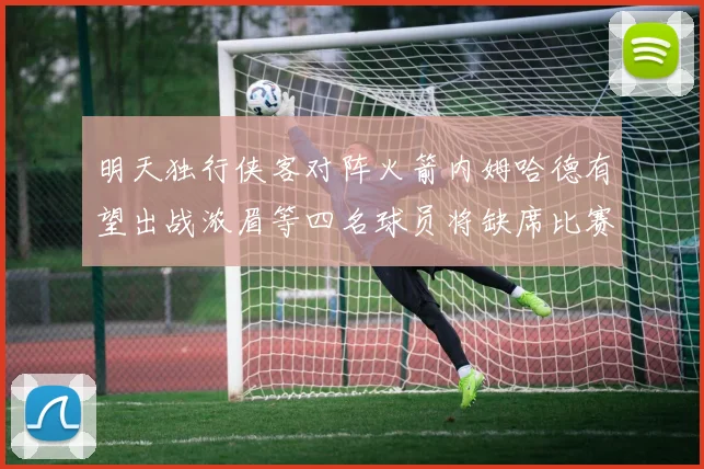 明天独行侠客对阵火箭内姆哈德有望出战浓眉等四名球员将缺席比赛