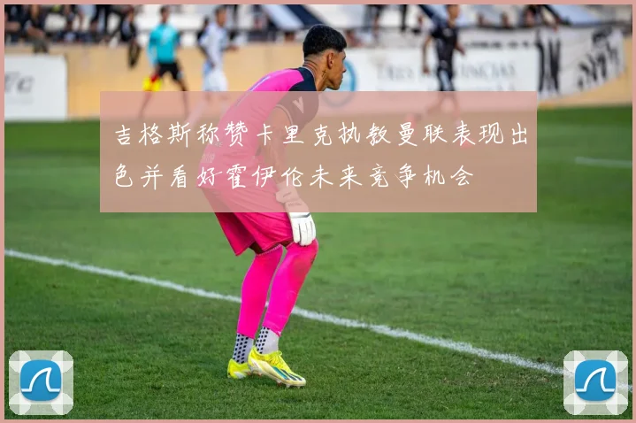 吉格斯称赞卡里克执教曼联表现出色并看好霍伊伦未来竞争机会