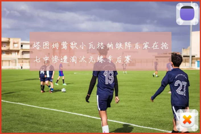 塔图姆莺歌小瓦格纳缺阵东家在抢七中惨遭淘汰无缘季后赛