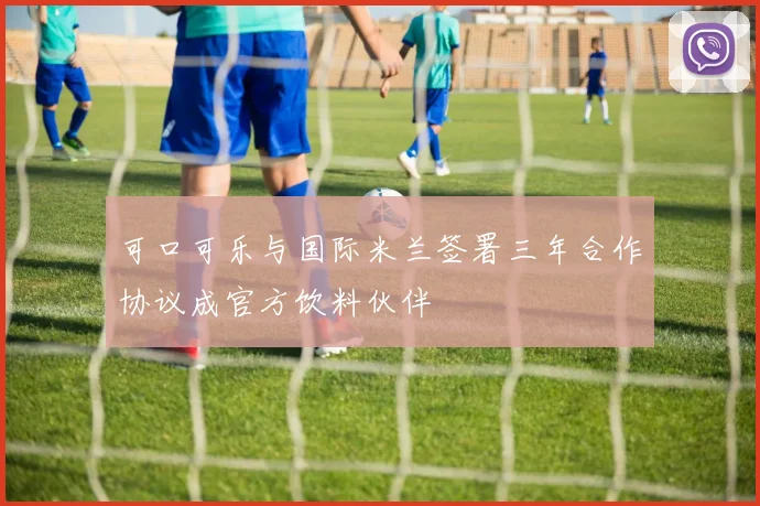 可口可乐与国际米兰签署三年合作协议成官方饮料伙伴