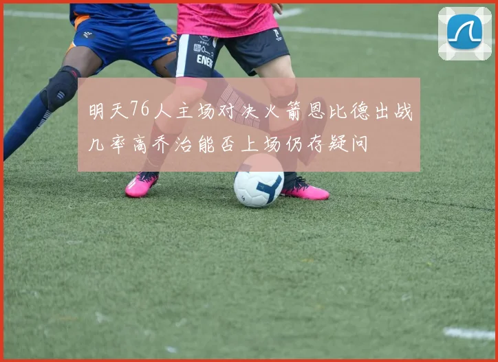 明天76人主场对决火箭恩比德出战几率高乔治能否上场仍存疑问