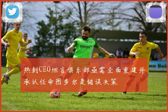 热刺CEO坦言俱乐部亟需全面重建并承认任命图多尔是错误决策