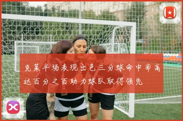 克莱半场表现出色三分球命中率高达百分之百助力球队取得领先