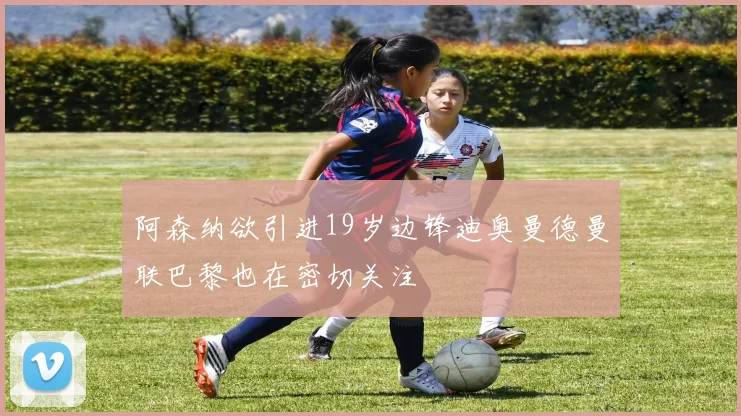 阿森纳欲引进19岁边锋迪奥曼德曼联巴黎也在密切关注