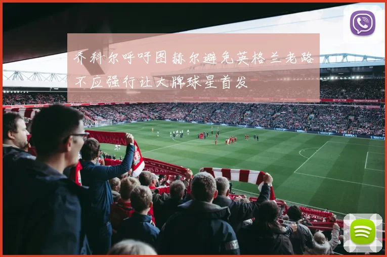 乔科尔呼吁图赫尔避免英格兰老路不应强行让大牌球星首发