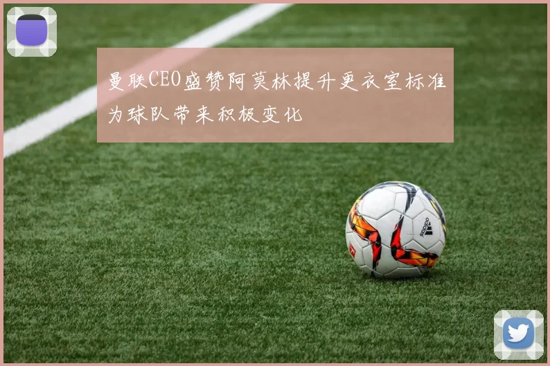 曼联CEO盛赞阿莫林提升更衣室标准为球队带来积极变化